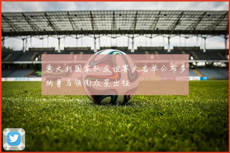意大利国家队友谊赛大名单公布多纳鲁马领衔众星出征