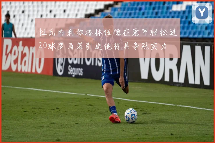 拉瓦内利称格林伍德在意甲轻松进20球罗马若引进他将具争冠实力