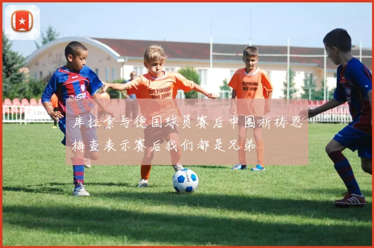 库拉索与德国球员赛后中圈祈祷恩梅查表示赛后我们都是兄弟