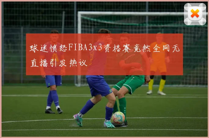 球迷愤怒FIBA3x3资格赛竟然全网无直播引发热议