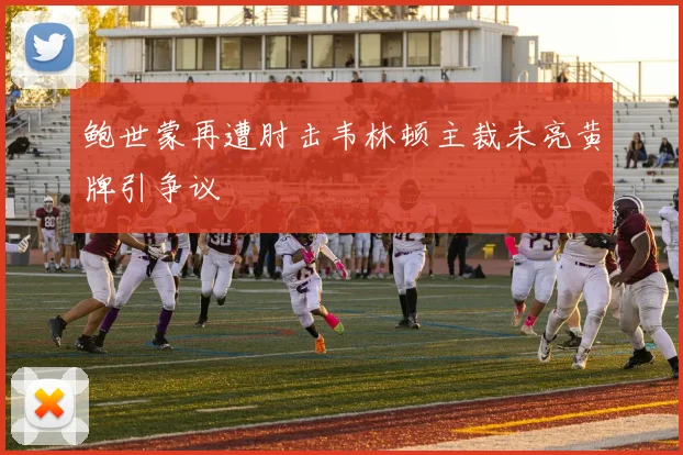 鲍世蒙再遭肘击韦林顿主裁未亮黄牌引争议