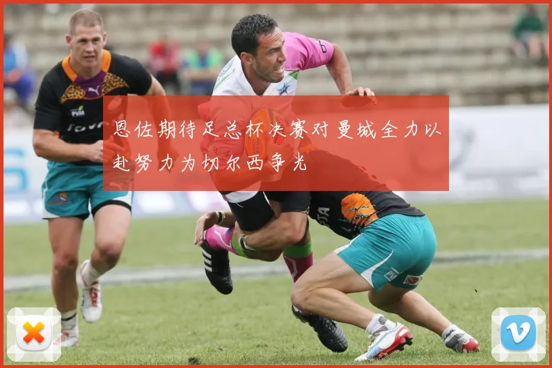恩佐期待足总杯决赛对曼城全力以赴努力为切尔西争光