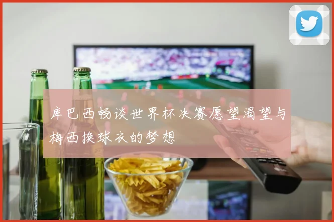库巴西畅谈世界杯决赛愿望渴望与梅西换球衣的梦想