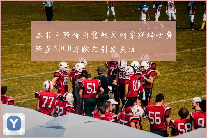 本菲卡降价出售帕夫利季斯转会费降至5000万欧元引发关注