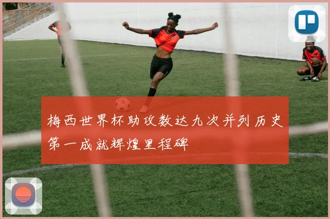 梅西世界杯助攻数达九次并列历史第一成就辉煌里程碑