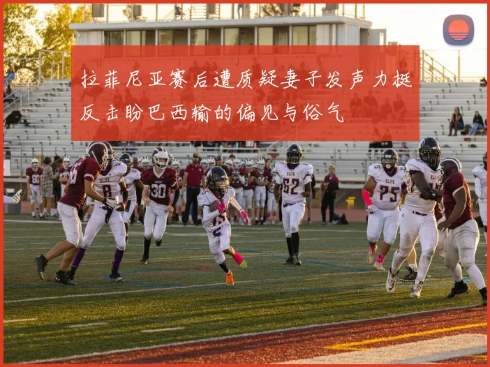 拉菲尼亚赛后遭质疑妻子发声力挺反击盼巴西输的偏见与俗气