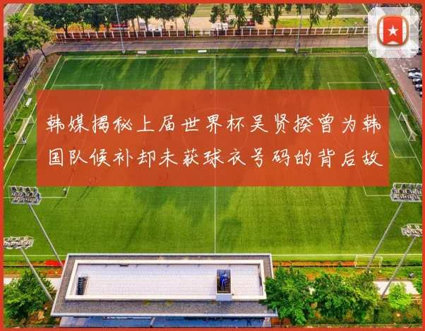 韩媒揭秘上届世界杯吴贤揆曾为韩国队候补却未获球衣号码的背后故事