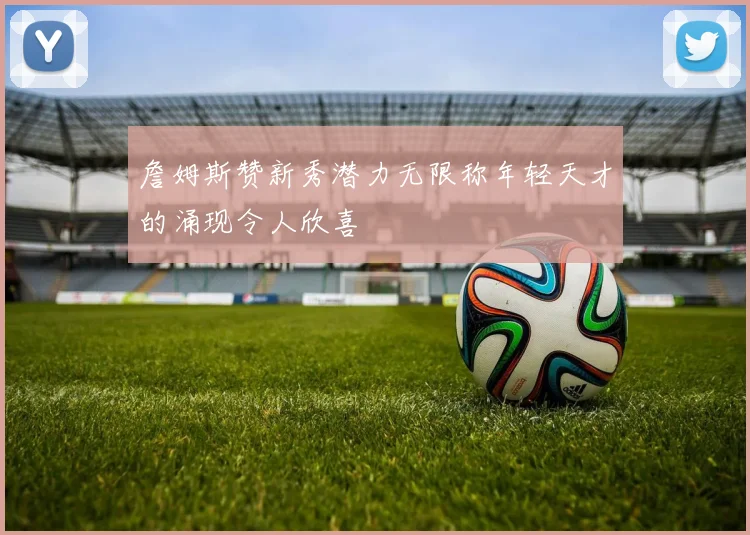 詹姆斯赞新秀潜力无限称年轻天才的涌现令人欣喜