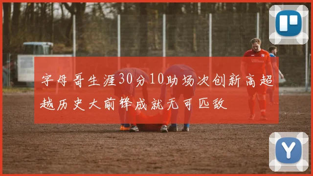 字母哥生涯30分10助场次创新高超越历史大前锋成就无可匹敌