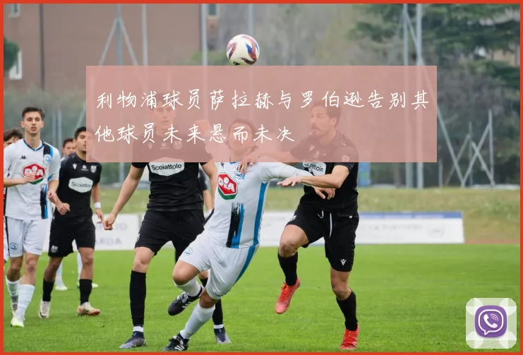 利物浦球员萨拉赫与罗伯逊告别其他球员未来悬而未决
