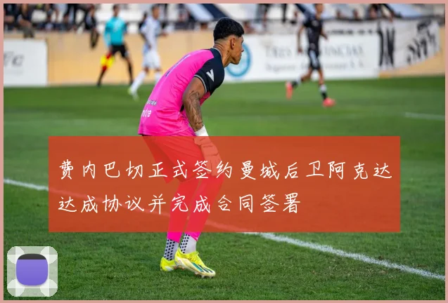 费内巴切正式签约曼城后卫阿克达达成协议并完成合同签署