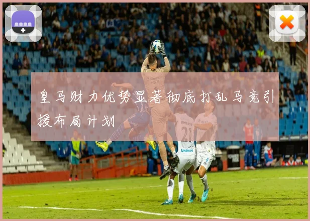 皇马财力优势显著彻底打乱马竞引援布局计划